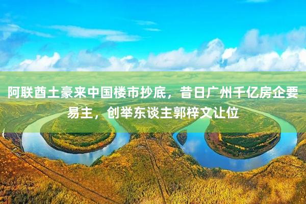 阿联酋土豪来中国楼市抄底，昔日广州千亿房企要易主，创举东谈主郭梓文让位