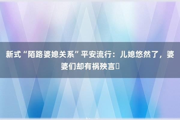 新式“陌路婆媳关系”平安流行：儿媳悠然了，婆婆们却有祸殃言​
