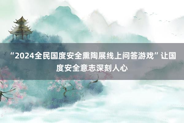 “2024全民国度安全熏陶展线上问答游戏”让国度安全意志深刻人心