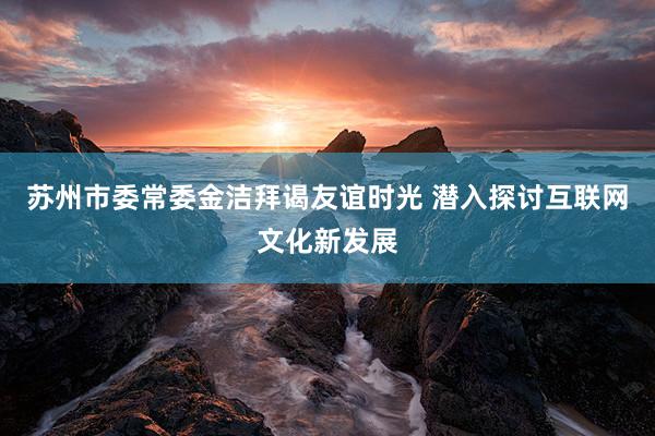 苏州市委常委金洁拜谒友谊时光 潜入探讨互联网文化新发展