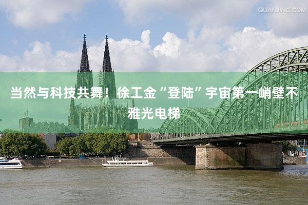 当然与科技共舞！徐工金“登陆”宇宙第一峭壁不雅光电梯