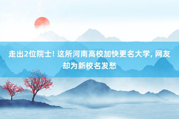 走出2位院士! 这所河南高校加快更名大学, 网友却为新校名发愁