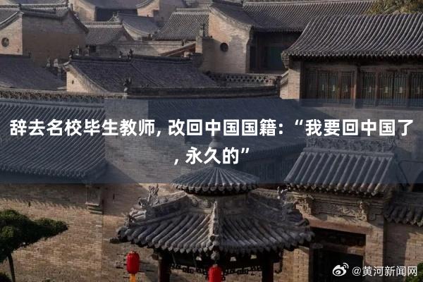 辞去名校毕生教师, 改回中国国籍: “我要回中国了, 永久的”