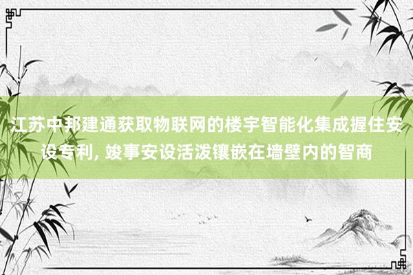 江苏中邦建通获取物联网的楼宇智能化集成握住安设专利, 竣事安设活泼镶嵌在墙壁内的智商