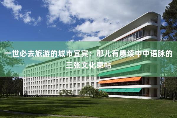 一世必去旅游的城市宜宾：那儿有赓续中中语脉的三张文化柬帖