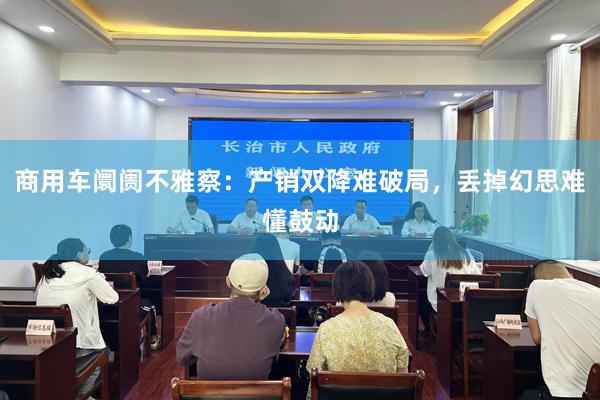 商用车阛阓不雅察：产销双降难破局，丢掉幻思难懂鼓动