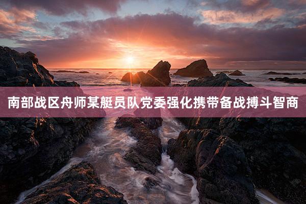 南部战区舟师某艇员队党委强化携带备战搏斗智商