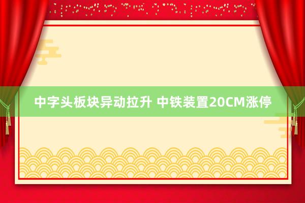 中字头板块异动拉升 中铁装置20CM涨停