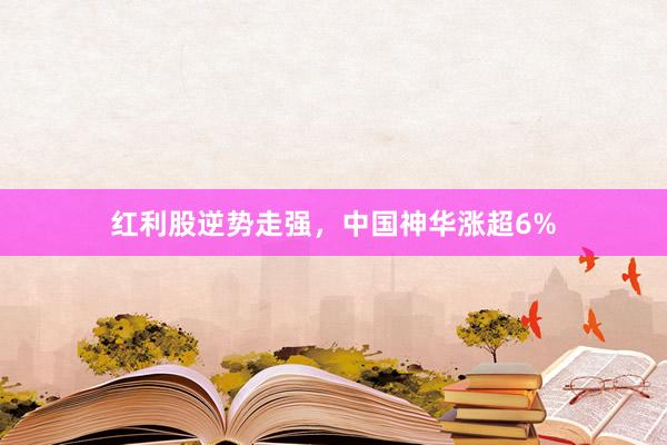 红利股逆势走强，中国神华涨超6%