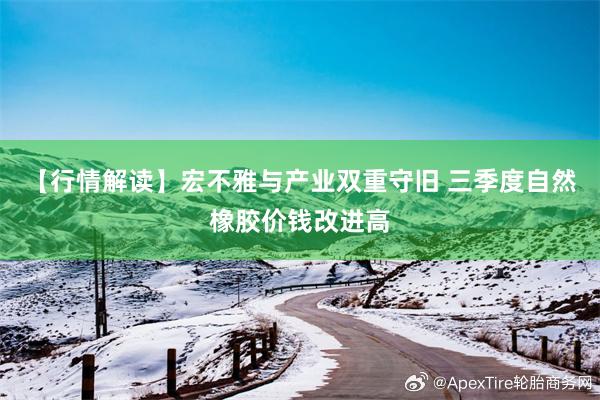 【行情解读】宏不雅与产业双重守旧 三季度自然橡胶价钱改进高