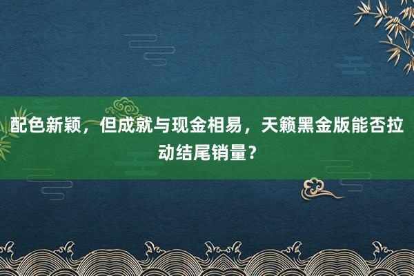 配色新颖，但成就与现金相易，天籁黑金版能否拉动结尾销量？