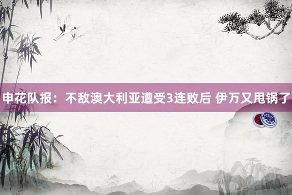 申花队报：不敌澳大利亚遭受3连败后 伊万又甩锅了