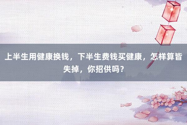 上半生用健康换钱，下半生费钱买健康，怎样算皆失掉，你招供吗？