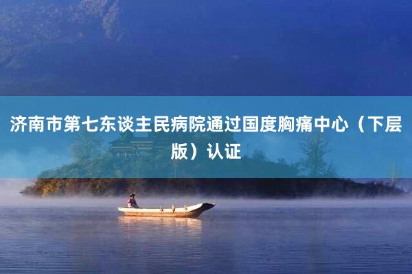 济南市第七东谈主民病院通过国度胸痛中心（下层版）认证