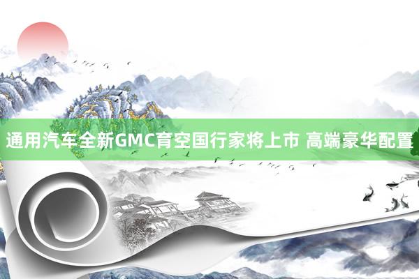通用汽车全新GMC育空国行家将上市 高端豪华配置