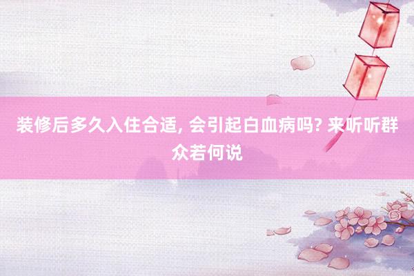 装修后多久入住合适, 会引起白血病吗? 来听听群众若何说
