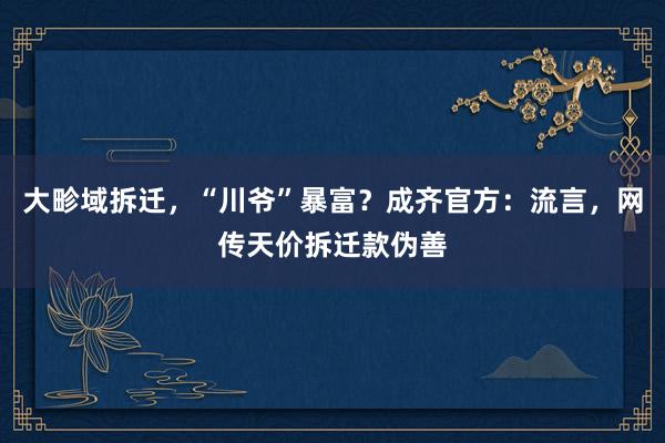 大畛域拆迁，“川爷”暴富？成齐官方：流言，网传天价拆迁款伪善