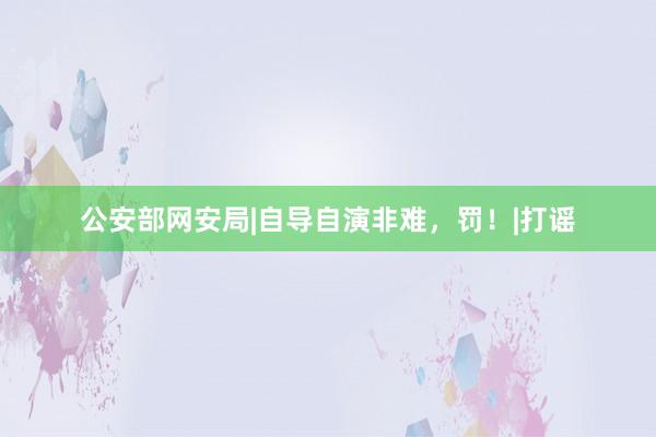 公安部网安局|自导自演非难，罚！|打谣