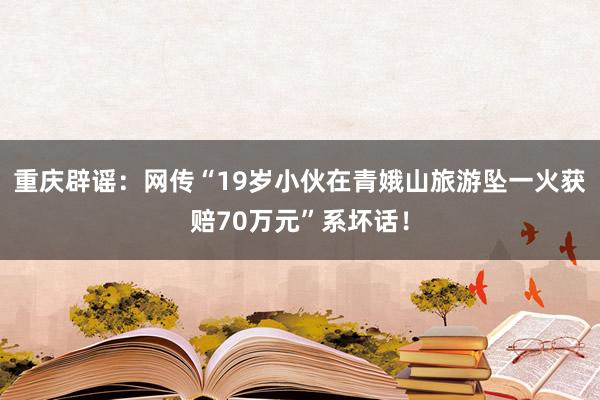 重庆辟谣:网传“19岁小伙在青娥山旅游坠一火获赔70万元”系坏话!