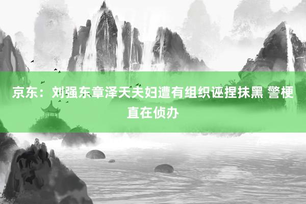 京东：刘强东章泽天夫妇遭有组织诬捏抹黑 警梗直在侦办