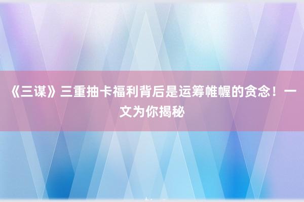 《三谋》三重抽卡福利背后是运筹帷幄的贪念！一文为你揭秘
