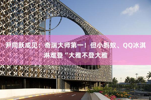 尹同跃成见：奇瑞大师第一！但小蚂蚁、QQ冰淇淋难登“大雅不登大雅