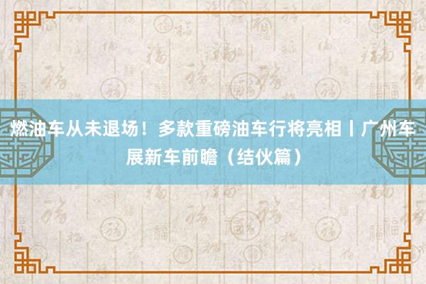 燃油车从未退场！多款重磅油车行将亮相丨广州车展新车前瞻（结伙篇）