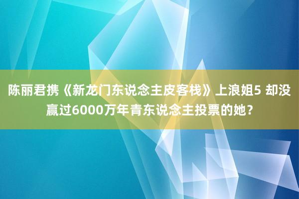 陈丽君携《新龙门东说念主皮客栈》上浪姐5 却没赢过6000万年青东说念主投票的她?