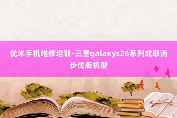 优米手机维修培训-三星galaxys26系列或取消步伐版机型