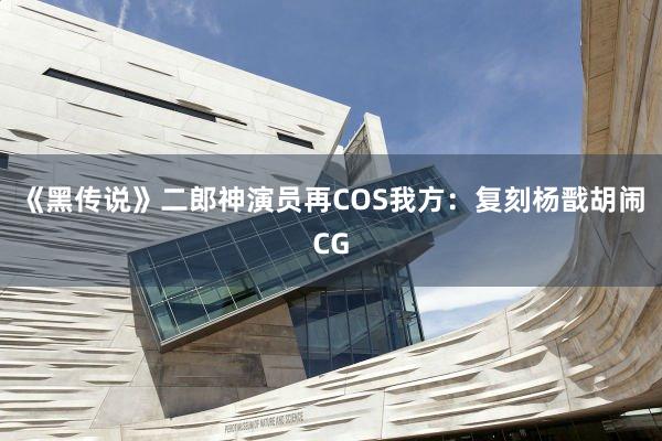 《黑传说》二郎神演员再COS我方：复刻杨戬胡闹CG