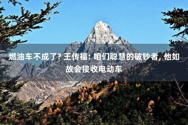 燃油车不成了? 王传福: 咱们聪慧的破钞者, 他如故会接收电动车