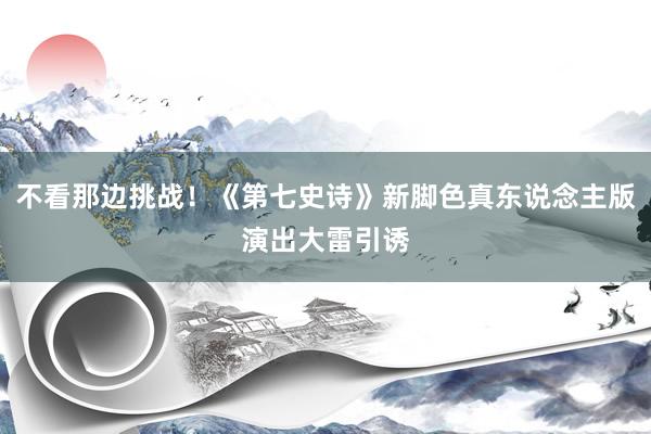 不看那边挑战！《第七史诗》新脚色真东说念主版演出大雷引诱